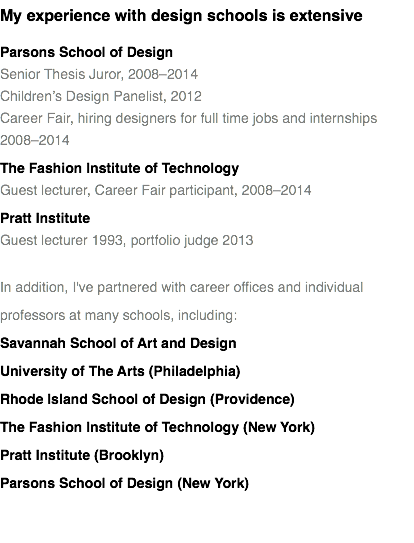 My experience with design schools is extensive
Parsons School of Design Senior Thesis Juror, 2008–2014
Children’s Design Panelist, 2012
Career Fair, hiring designers for full time jobs and internships 2008–2014
The Fashion Institute of Technology
Guest lecturer, Career Fair participant, 2008–2014
Pratt Institute
Guest lecturer 1993, portfolio judge 2013 In addition, I've partnered with career offices and individual professors at many schools, including:
Savannah School of Art and Design
University of The Arts (Philadelphia)
Rhode Island School of Design (Providence)
The Fashion Institute of Technology (New York)
Pratt Institute (Brooklyn)
Parsons School of Design (New York) 